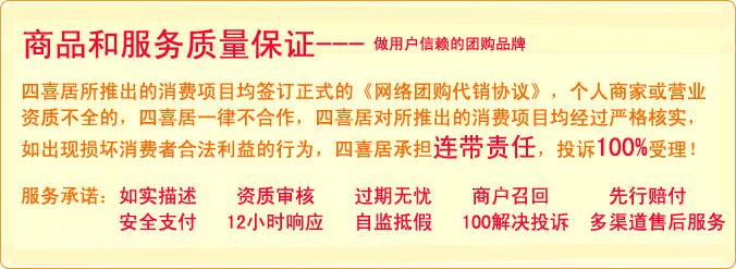 商品和服务质量保证：四喜居所推出的精品消费项目均签订正式的《网络团购协议》，个人商家或营业资质不全的，四喜居一律不合作，四喜居所推出的项目均经过严格核实，如出现损坏消费者利益的行为，四喜居承担连带责任，投诉100%受理！服务承诺：如实描述、资质审核、过期无忧、商户召回、先行赔付、支付安全、12小时响应制度 、100%投诉问题解决率、多渠道售后服务、自建诚信监督体系，抵制网上售假行为-做用户信赖的团购品牌